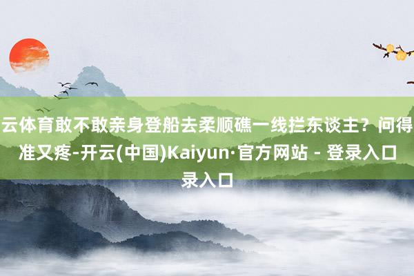 开云体育敢不敢亲身登船去柔顺礁一线拦东谈主？问得又准又疼-开云(中国)Kaiyun·官方网站 - 登录入口