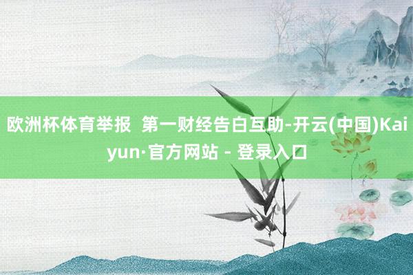 欧洲杯体育举报  第一财经告白互助-开云(中国)Kaiyun·官方网站 - 登录入口