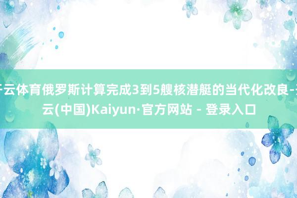开云体育俄罗斯计算完成3到5艘核潜艇的当代化改良-开云(中国)Kaiyun·官方网站 - 登录入口