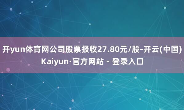 开yun体育网公司股票报收27.80元/股-开云(中国)Kaiyun·官方网站 - 登录入口