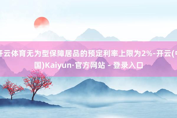 开云体育无为型保障居品的预定利率上限为2%-开云(中国)Kaiyun·官方网站 - 登录入口