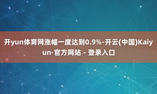 开yun体育网涨幅一度达到0.9%-开云(中国)Kaiyun·官方网站 - 登录入口