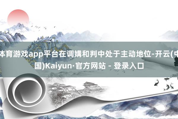 体育游戏app平台在调媾和判中处于主动地位-开云(中国)Kaiyun·官方网站 - 登录入口