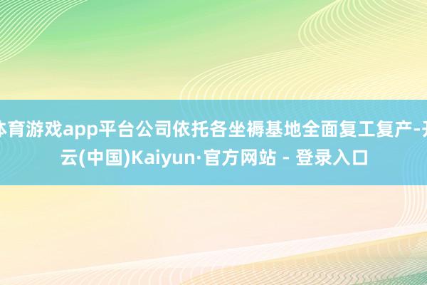 体育游戏app平台公司依托各坐褥基地全面复工复产-开云(中国)Kaiyun·官方网站 - 登录入口