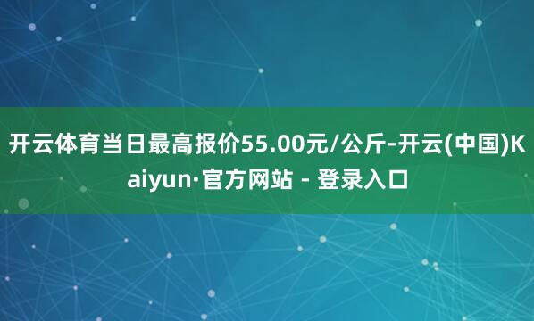开云体育当日最高报价55.00元/公斤-开云(中国)Kaiyun·官方网站 - 登录入口