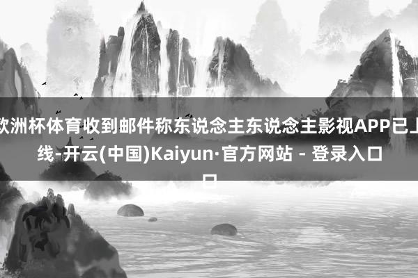 欧洲杯体育收到邮件称东说念主东说念主影视APP已上线-开云(中国)Kaiyun·官方网站 - 登录入口