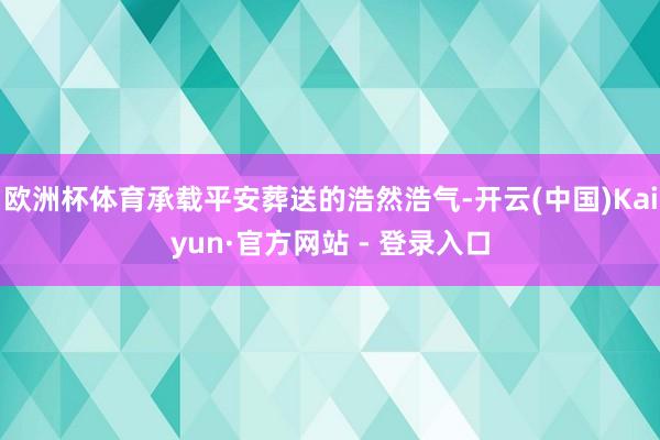 欧洲杯体育承载平安葬送的浩然浩气-开云(中国)Kaiyun·官方网站 - 登录入口