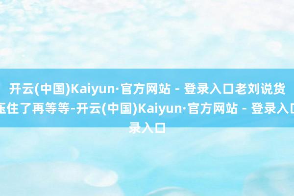 开云(中国)Kaiyun·官方网站 - 登录入口老刘说货压住了再等等-开云(中国)Kaiyun·官方网站 - 登录入口