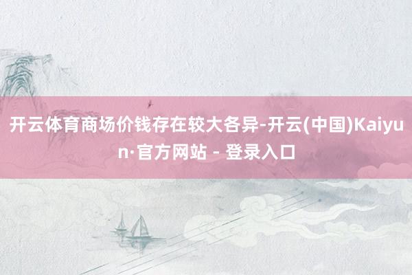 开云体育商场价钱存在较大各异-开云(中国)Kaiyun·官方网站 - 登录入口