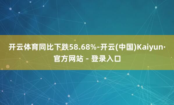 开云体育同比下跌58.68%-开云(中国)Kaiyun·官方网站 - 登录入口