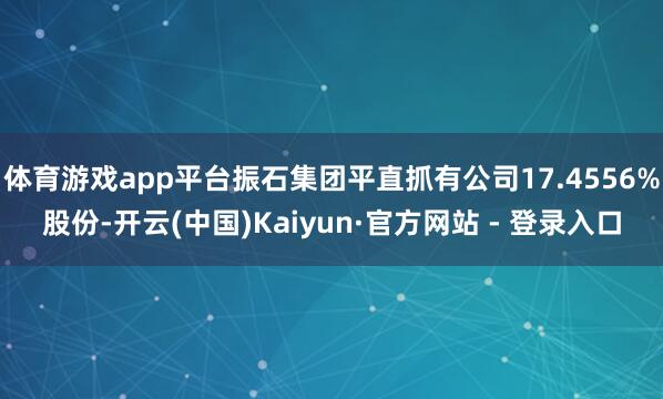 体育游戏app平台振石集团平直抓有公司17.4556%股份-开云(中国)Kaiyun·官方网站 - 登录入口