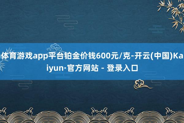 体育游戏app平台铂金价钱600元/克-开云(中国)Kaiyun·官方网站 - 登录入口