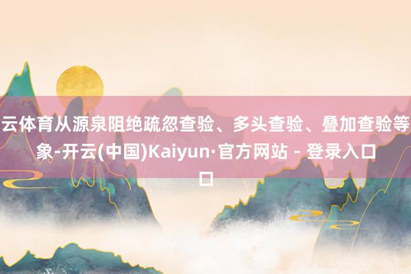 开云体育从源泉阻绝疏忽查验、多头查验、叠加查验等乱象-开云(中国)Kaiyun·官方网站 - 登录入口