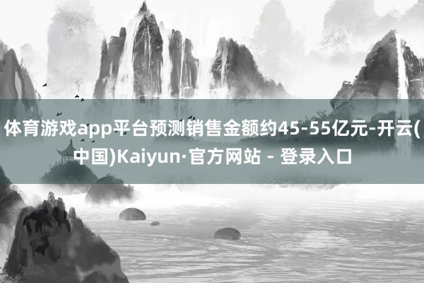 体育游戏app平台预测销售金额约45-55亿元-开云(中国)Kaiyun·官方网站 - 登录入口