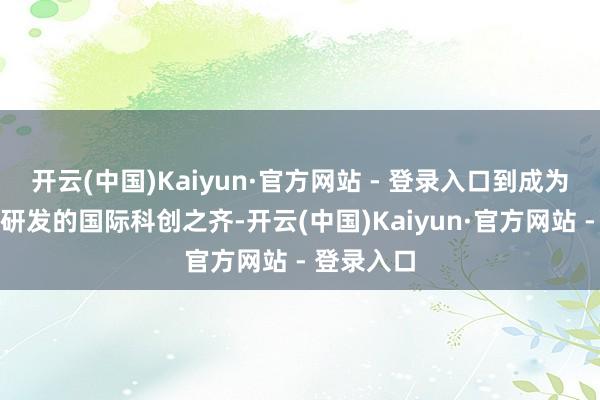 开云(中国)Kaiyun·官方网站 - 登录入口到成为擅长自主研发的国际科创之齐-开云(中国)Kaiyun·官方网站 - 登录入口