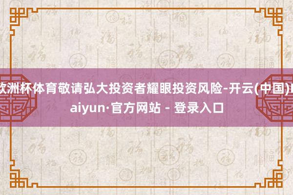 欧洲杯体育敬请弘大投资者耀眼投资风险-开云(中国)Kaiyun·官方网站 - 登录入口