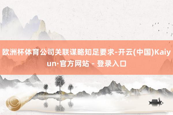 欧洲杯体育公司关联谋略知足要求-开云(中国)Kaiyun·官方网站 - 登录入口