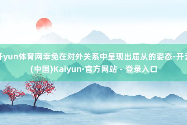 开yun体育网幸免在对外关系中呈现出屈从的姿态-开云(中国)Kaiyun·官方网站 - 登录入口