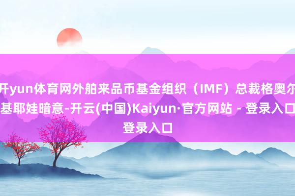 开yun体育网外舶来品币基金组织（IMF）总裁格奥尔基耶娃暗意-开云(中国)Kaiyun·官方网站 - 登录入口