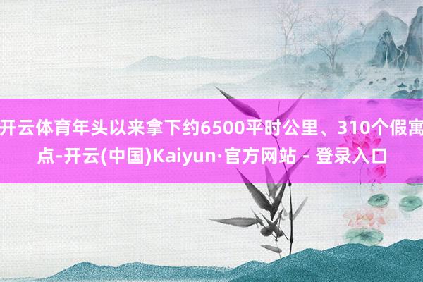 开云体育年头以来拿下约6500平时公里、310个假寓点-开云(中国)Kaiyun·官方网站 - 登录入口