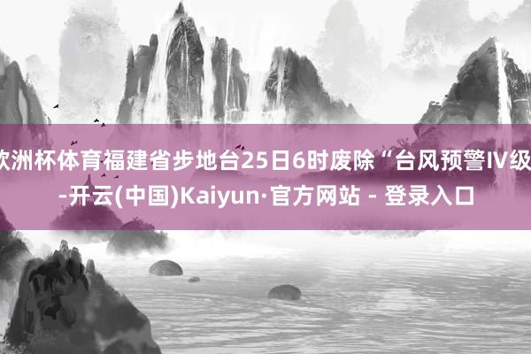 欧洲杯体育福建省步地台25日6时废除“台风预警Ⅳ级”-开云(中国)Kaiyun·官方网站 - 登录入口
